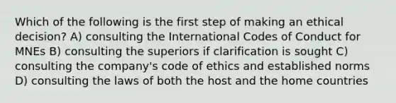 Which of the following is the first step of making an ethical decision? A) consulting the International Codes of Conduct for MNEs B) consulting the superiors if clarification is sought C) consulting the company's code of ethics and established norms D) consulting the laws of both the host and the home countries