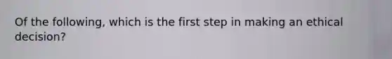 Of the following, which is the first step in making an ethical decision?