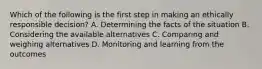 Which of the following is the first step in making an ethically responsible decision? A. Determining the facts of the situation B. Considering the available alternatives C. Comparing and weighing alternatives D. Monitoring and learning from the outcomes