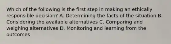 Which of the following is the first step in making an ethically responsible decision? A. Determining the facts of the situation B. Considering the available alternatives C. Comparing and weighing alternatives D. Monitoring and learning from the outcomes