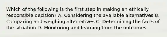 Which of the following is the first step in making an ethically responsible decision? A. Considering the available alternatives B. Comparing and weighing alternatives C. Determining the facts of the situation D. Monitoring and learning from the outcomes