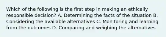 Which of the following is the first step in making an ethically responsible decision? A. Determining the facts of the situation B. Considering the available alternatives C. Monitoring and learning from the outcomes D. Comparing and weighing the alternatives