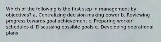 Which of the following is the first step in management by objectives? a. Centralizing decision making power b. Reviewing progress towards goal achievement c. Preparing worker schedules d. Discussing possible goals e. Developing operational plans