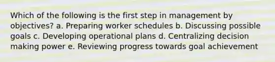 Which of the following is the first step in management by objectives? a. Preparing worker schedules b. Discussing possible goals c. Developing operational plans d. Centralizing decision making power e. Reviewing progress towards goal achievement