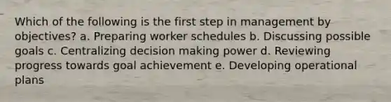 Which of the following is the first step in management by objectives? a. Preparing worker schedules b. Discussing possible goals c. Centralizing decision making power d. Reviewing progress towards goal achievement e. Developing operational plans