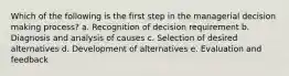 Which of the following is the first step in the managerial decision making process? a. Recognition of decision requirement b. Diagnosis and analysis of causes c. Selection of desired alternatives d. Development of alternatives e. Evaluation and feedback