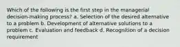 Which of the following is the first step in the managerial decision-making process? a. Selection of the desired alternative to a problem b. Development of alternative solutions to a problem c. Evaluation and feedback d. Recognition of a decision requirement