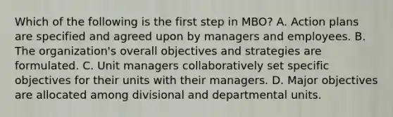 Which of the following is the first step in​ MBO? A. Action plans are specified and agreed upon by managers and employees. B. The​ organization's overall objectives and strategies are formulated. C. Unit managers collaboratively set specific objectives for their units with their managers. D. Major objectives are allocated among divisional and departmental units.