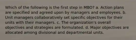 Which of the following is the first step in MBO? a. Action plans are specified and agreed upon by managers and employees. b. Unit managers collaboratively set specific objectives for their units with their managers. c. The organization's overall objectives and strategies are formulated. d. Major objectives are allocated among divisional and departmental units.