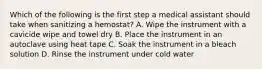 Which of the following is the first step a medical assistant should take when sanitizing a hemostat? A. Wipe the instrument with a cavicide wipe and towel dry B. Place the instrument in an autoclave using heat tape C. Soak the instrument in a bleach solution D. Rinse the instrument under cold water