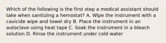 Which of the following is the first step a medical assistant should take when sanitizing a hemostat? A. Wipe the instrument with a cavicide wipe and towel dry B. Place the instrument in an autoclave using heat tape C. Soak the instrument in a bleach solution D. Rinse the instrument under cold water