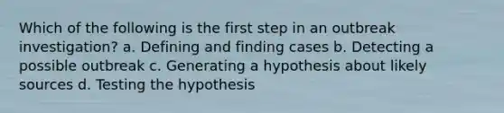 Which of the following is the first step in an outbreak investigation? a. Defining and finding cases b. Detecting a possible outbreak c. Generating a hypothesis about likely sources d. Testing the hypothesis