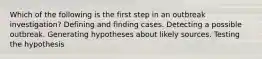 Which of the following is the first step in an outbreak investigation? Defining and finding cases. Detecting a possible outbreak. Generating hypotheses about likely sources. Testing the hypothesis