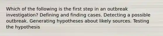 Which of the following is the first step in an outbreak investigation? Defining and finding cases. Detecting a possible outbreak. Generating hypotheses about likely sources. Testing the hypothesis