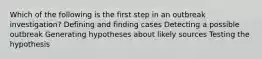 Which of the following is the first step in an outbreak investigation? Defining and finding cases Detecting a possible outbreak Generating hypotheses about likely sources Testing the hypothesis