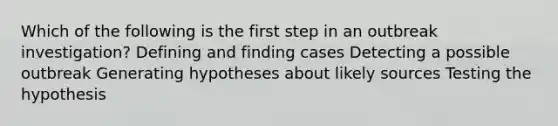 Which of the following is the first step in an outbreak investigation? Defining and finding cases Detecting a possible outbreak Generating hypotheses about likely sources Testing the hypothesis