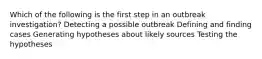 Which of the following is the first step in an outbreak investigation? Detecting a possible outbreak Defining and finding cases Generating hypotheses about likely sources Testing the hypotheses