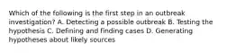 Which of the following is the first step in an outbreak investigation? A. Detecting a possible outbreak B. Testing the hypothesis C. Defining and finding cases D. Generating hypotheses about likely sources