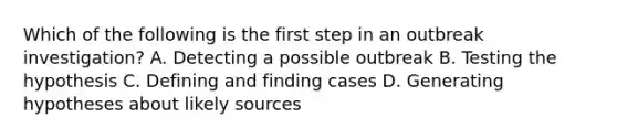 Which of the following is the first step in an outbreak investigation? A. Detecting a possible outbreak B. Testing the hypothesis C. Defining and finding cases D. Generating hypotheses about likely sources