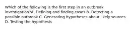 Which of the following is the first step in an outbreak investigation?A. Defining and finding cases B. Detecting a possible outbreak C. Generating hypotheses about likely sources D. Testing the hypothesis