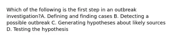 Which of the following is the first step in an outbreak investigation?A. Defining and finding cases B. Detecting a possible outbreak C. Generating hypotheses about likely sources D. Testing the hypothesis