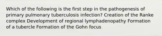 Which of the following is the first step in the pathogenesis of primary pulmonary tuberculosis infection? Creation of the Ranke complex Development of regional lymphadenopathy Formation of a tubercle Formation of the Gohn focus