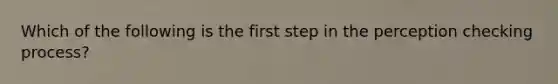 Which of the following is the first step in the perception checking process?