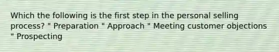 Which the following is the first step in the personal selling process? " Preparation " Approach " Meeting customer objections " Prospecting