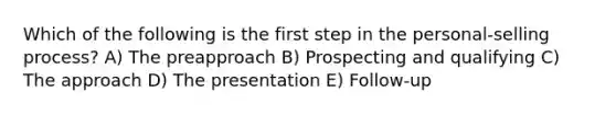 Which of the following is the first step in the personal-selling process? A) The preapproach B) Prospecting and qualifying C) The approach D) The presentation E) Follow-up