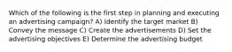 Which of the following is the first step in planning and executing an advertising campaign? A) Identify the target market B) Convey the message C) Create the advertisements D) Set the advertising objectives E) Determine the advertising budget