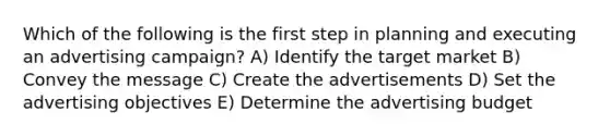 Which of the following is the first step in planning and executing an advertising campaign? A) Identify the target market B) Convey the message C) Create the advertisements D) Set the advertising objectives E) Determine the advertising budget