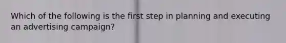 Which of the following is the first step in planning and executing an advertising campaign?