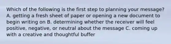 Which of the following is the first step to planning your message? A. getting a fresh sheet of paper or opening a new document to begin writing on B. determining whether the receiver will feel positive, negative, or neutral about the message C. coming up with a creative and thoughtful buffer