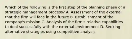 Which of the following is the first step of the planning phase of a strategic management process? A. Assessment of the external that the firm will face in the future B. Establishment of the company's mission C. Analysis of the firm's relative capabilities to deal successfully with <a href='https://www.questionai.com/knowledge/kpkoUX83Zl-the-external-environment' class='anchor-knowledge'>the external environment</a> D. Seeking alternative strategies using competitive analysis