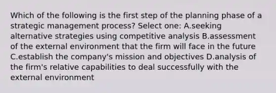 Which of the following is the first step of the planning phase of a strategic management process? Select one: A.seeking alternative strategies using competitive analysis B.assessment of the external environment that the firm will face in the future C.establish the company's mission and objectives D.analysis of the firm's relative capabilities to deal successfully with the external environment