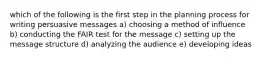 which of the following is the first step in the planning process for writing persuasive messages a) choosing a method of influence b) conducting the FAIR test for the message c) setting up the message structure d) analyzing the audience e) developing ideas