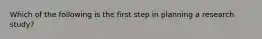 Which of the following is the first step in planning a research study?