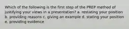 Which of the following is the first step of the PREP method of justifying your views in a presentation? a. restating your position b. providing reasons c. giving an example d. stating your position e. providing evidence