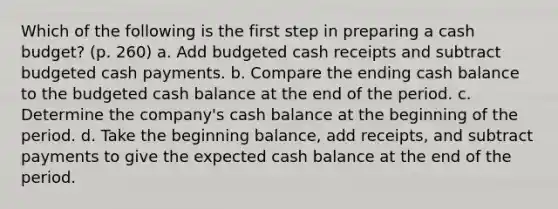 Which of the following is the first step in preparing a cash budget? (p. 260) a. Add budgeted cash receipts and subtract budgeted cash payments. b. Compare the ending cash balance to the budgeted cash balance at the end of the period. c. Determine the company's cash balance at the beginning of the period. d. Take the beginning balance, add receipts, and subtract payments to give the expected cash balance at the end of the period.