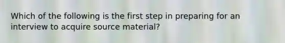 Which of the following is the first step in preparing for an interview to acquire source material?