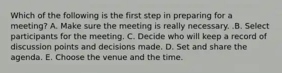 Which of the following is the first step in preparing for a​ meeting? A. Make sure the meeting is really necessary. .B. Select participants for the meeting. C. Decide who will keep a record of discussion points and decisions made. D. Set and share the agenda. E. Choose the venue and the time.