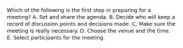 Which of the following is the first step in preparing for a​ meeting? A. Set and share the agenda. B. Decide who will keep a record of discussion points and decisions made. C. Make sure the meeting is really necessary. D. Choose the venue and the time. E. Select participants for the meeting.