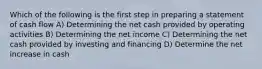 Which of the following is the first step in preparing a statement of cash flow A) Determining the net cash provided by operating activities B) Determining the net income C) Determining the net cash provided by investing and financing D) Determine the net increase in cash