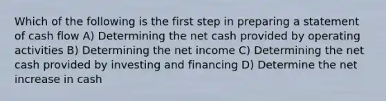 Which of the following is the first step in preparing a statement of cash flow A) Determining the net cash provided by operating activities B) Determining the net income C) Determining the net cash provided by investing and financing D) Determine the net increase in cash