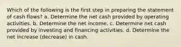 Which of the following is the first step in preparing the statement of cash flows? a. Determine the net cash provided by operating activities. b. Determine the net income. c. Determine net cash provided by investing and financing activities. d. Determine the net increase (decrease) in cash.