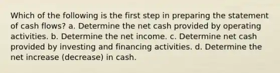 Which of the following is the first step in preparing the statement of cash flows? a. Determine the net cash provided by operating activities. b. Determine the net income. c. Determine net cash provided by investing and financing activities. d. Determine the net increase (decrease) in cash.