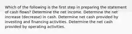 Which of the following is the first step in preparing the statement of cash flows? Determine the net income. Determine the net increase (decrease) in cash. Determine net cash provided by investing and financing activities. Determine the net cash provided by operating activities.