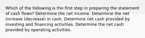 Which of the following is the first step in preparing the statement of cash flows? Determine the net income. Determine the net increase (decrease) in cash. Determine net cash provided by investing and financing activities. Determine the net cash provided by operating activities.