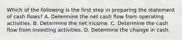 Which of the following is the first step in preparing the statement of cash flows? A. Determine the net cash flow from operating activities. B. Determine the net income. C. Determine the cash flow from investing activities. D. Determine the change in cash.