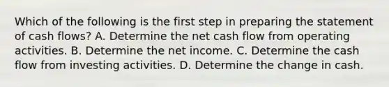 Which of the following is the first step in preparing the statement of cash flows? A. Determine the net cash flow from operating activities. B. Determine the net income. C. Determine the cash flow from investing activities. D. Determine the change in cash.